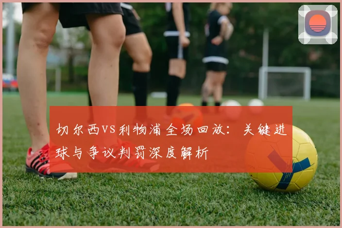 切尔西vs利物浦全场回放：关键进球与争议判罚深度解析