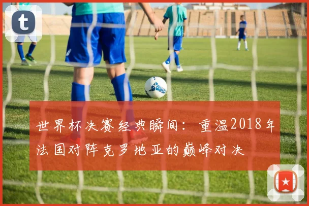 世界杯决赛经典瞬间：重温2018年法国对阵克罗地亚的巅峰对决