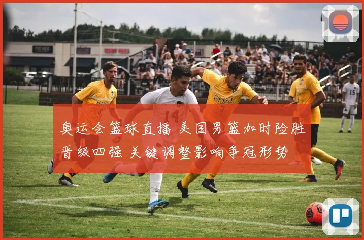 奥运会篮球直播 美国男篮加时险胜晋级四强 关键调整影响争冠形势