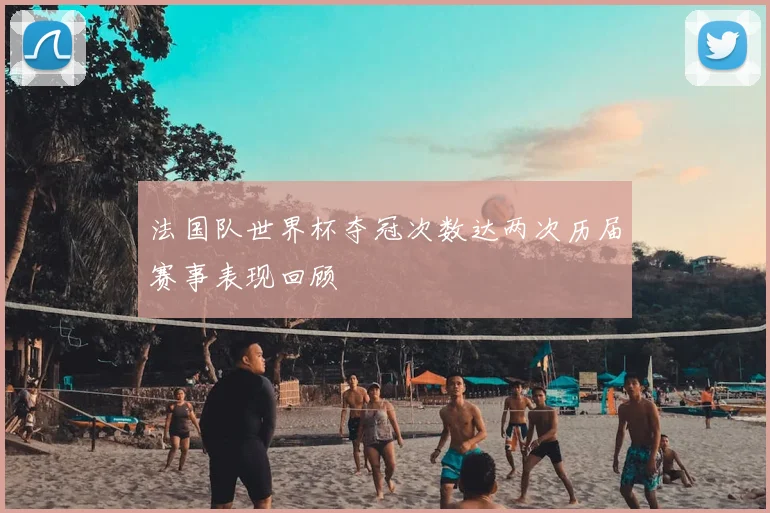 法国队世界杯夺冠次数达两次历届赛事表现回顾
