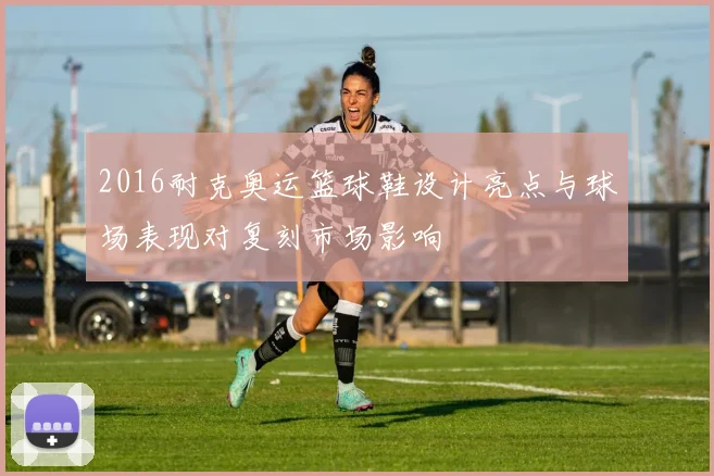 2016耐克奥运篮球鞋设计亮点与球场表现对复刻市场影响