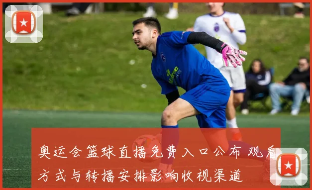 奥运会篮球直播免费入口公布 观看方式与转播安排影响收视渠道