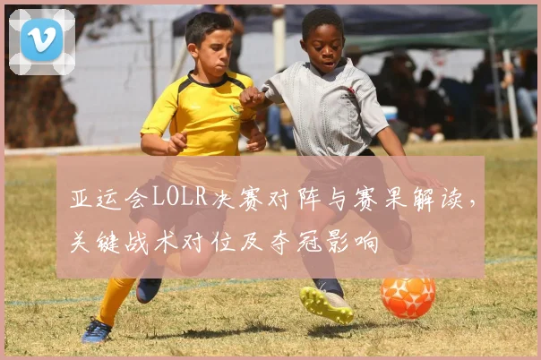 亚运会LOLR决赛对阵与赛果解读，关键战术对位及夺冠影响