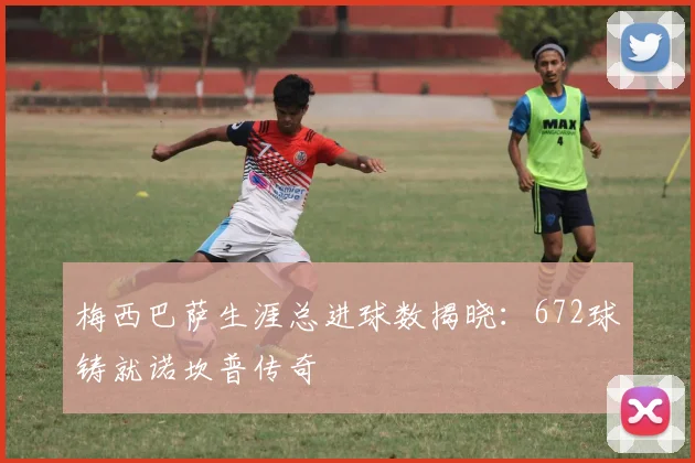 梅西巴萨生涯总进球数揭晓：672球铸就诺坎普传奇