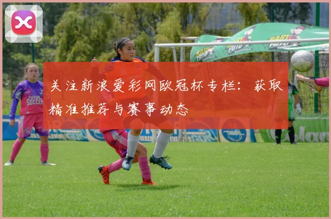 关注新浪爱彩网欧冠杯专栏：获取精准推荐与赛事动态