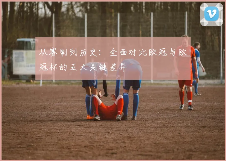 从赛制到历史：全面对比欧冠与欧冠杯的五大关键差异