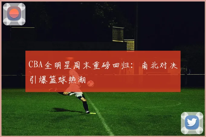 CBA全明星周末重磅回归：南北对决引爆篮球热潮