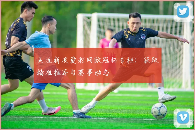 关注新浪爱彩网欧冠杯专栏：获取精准推荐与赛事动态