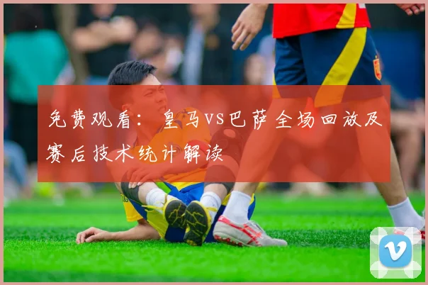 免费观看：皇马vs巴萨全场回放及赛后技术统计解读