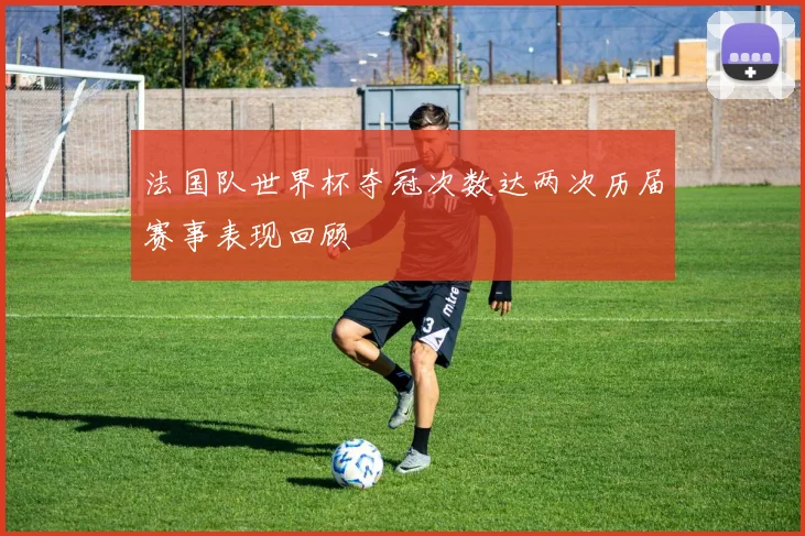 法国队世界杯夺冠次数达两次历届赛事表现回顾