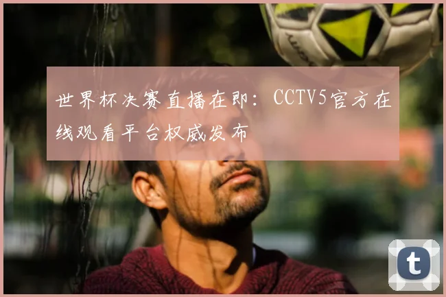 世界杯决赛直播在即：CCTV5官方在线观看平台权威发布